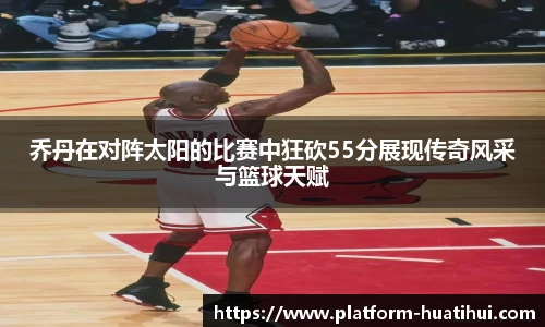 乔丹在对阵太阳的比赛中狂砍55分展现传奇风采与篮球天赋